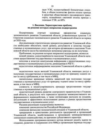 19 
IIlhIO Y3K, ocy:w;ecTBJieBHo:H: 6e3HaJIHti:HhIM cnoco- 
6oM, B o6:w;eM KOJIHtJeCTBe <l>aKTOB onJiaTbl npoe3.n;a 
B cpe.n;cTBax o6:w;ecTBeHHoro nacca:>KHpcKoro 'IpaHc­nopTa, 
OCHa:w;eHHbIX CHCTeMOH onJiaTbl npoe3,n;a c 
noMOIIJ;hIO Y3K, .n;o 60%. 
1. BBe,l.l,euue. XapaicrepucTuKa npo6JieM, 
ua pemeuue KOTopbIX uanpaBJieua no;::uiporpaMMa 
ITo.n;nporpaMMa OTBetiaeT OCHOBHDIM npHOpHTeTaM COIJ;HaJibH0- 
3KOHOMHtieCKOro pa3BHTHH Y JibHHOBCKoli o6JiaCTH, ycTaHoBJieHHbIM nyHKTOM 7 .16 
C'IpaTerHH cou;HaJibH0-3KOHOMHtiecKoro pa3BHTHH Y JibHHOBCKOH o6JiaCTH Ha nepHo.n; 
.n;o 2020 ro.n;a. 
,[(AA peaJIH3aIJ;HH C'IpaTerHtieCKHX npHOpHTeTOB pa3BHTHH y JlbHHOBCKOH o6Jia­CTH 
Heo6xo,n;HMO o6ecneqHTb TaKOH ypoBeHb ,ll;OCTYnHOCTH H KatieCTBa rocy.n;ap­CTBeHHblX 
H MYHlfIJ;lfnaJibHbIX ycJiyr, npli KOTOpOM opraHH:3aIJ;HH If HaceJieHH:e y JIMI­HOBCKOH 
o6JiaCTlf HeCJilf 601 MlfHHMaJlbHO B03MO:>KHbie pacXO,Zl;bl Ha lfX noJiyqeHHe. 
I1po6JieMaMlf, Ha perneHH:e KOTOpbIX HanpaBJieHa no.n;nporpaMMa, HBJIHIOTCH: 
Hlf3KHM ypoBeHb y.n;oBJieTBOpeHHOCTlf HaceJieHHH y JlbHHOBCKOH o6JiaCTlf Katie­CTBOM 
npe.n;ocTaBJieHH:H rocy.n;apcTBeHHbIX If MYHMIJ;HnaJIJ>HbIX ycJiyr; 
HenOJIHaH If 3atiaCTYIO HeaKTYaJibHaH lfH<l>opMau;HH 0 npe.n;ocTaBJIHeMblX rocy­. 
n;apCTBeHHbIX If MYHMIJ;lfnaJibHbIX ycJiyrax, pa3Me:w;aeMaH B PITrY; 
He,n;ocTaToqHoe lfH<l>opMH:pOBaHH:e HaceJieHlfH y Jlb.HHOBCKOH o6JiaCTH 0 pa6oTe 
M<l>IJ;; 
He,n;ocTaTOtJHOe qlfCJIO :>KH:TeJie:H: y JlbHHOBCKOH o6JiaCTlf, H:MelOIIJ;lfX .n;ocTyn K 
noJiyqeHMIO rocy.n;apcTBeHHbIX If MYHHu;H:naJibHbIX ycJiyr no npHHu;Mny «o.n;Horo oK­Ha 
» no MeCTY npe6oIBaHHH, B TOM tilfcJie B M<l>IJ;; 
3Hati:HTeJibHbie BpeMeHHbie 3a'IpaTbI 3aHBH:TeJieli npH noJiyqeHH:lf rocy.n;ap­CTBeHHbIX 
If MYHlfIJ;lfnaJibHbIX ycJiyr no npliHIJ;lfny «O,Zl;HOro OKHa» no MecTy npe6bI­BaHHH, 
B TOM qlfcJie B M<l>IJ;; 
CJIO:>KHOCTb If HeyperyJIH:pOBaHHOCTb npou;e.n;yp npe.n;ocTaBJieHHH rocy.n;ap­CTBeHHbIX 
If MYHMIJ;MnaJibHbIX ycJiyr; 
He,n;ocTaTOtJHblH ypoBeHb pa3BlfTlfH 3JieK'IpOHHOro npaBH:TeJibCTBa B y JlbHHOB­CKOH 
o6JiaCTlf, B pe3yJibTaTe tiero TOpM03HTCH npou;eccbl Me:>KBe,ll;OMCTBeHHOro lfH­< 
l>opMau;H:OHHOro B3alfMO,n;eHCTBHH, a TaK:>Ke onTlfMH3aQlfH pacxo.n;oB Ha C03,Zl;aHH:e, 
aKTYaJilf3au;lflO If 3<l><l>eKTHBHOe lfCnOJib30BaHH:e ,n;aHHblX B paMKax npe.n;ocTaBJieHlfH 
rocy.n;apcTBeHHbIX If MYHMIJ;lfnaJibHbIX ycJiyr. 
PMcKaMlf peaJIH:3aIJ;H:lf no.n;nporpaMMbI HBJIHIOTCH: 
lf3MeHeHMe 3aKoHo,n;aTeJibCTBa PoccHlicKoli <l>e.n;epau;HH; 
lf3MeHeHH:e <l>HHaHCOB0-3KOHOMHtieCKOH CHTyau;H:H B y JlbHHOBCKOH o6JiaCTlf; 
npeKpa:w;eHH:e If npHOCTaHOBKa ,n;eHTeJibHOCTlf npe.n;npliHTlfH If opraHH:3aIJ;H:H 
y JIMIHOBCKOH o6JiaCTlf, 3a,n;eHCTBOBaHHbIX B opraHH3aIJ;lflf Me:>KBe,Zl;OMCTBeHHOrO 
3JieK'IpOHHOro B3alfMO,Zl;eMCTBlfH, no nplfqlfHaM cy6oeKTHBHOro xapaKTepa. 
HcnoJib30BaHHe nporpaMMHo-u;eJieBoro MeTo.n;a no3BOJilfT pernHTb 3a,n;aqlf no 
co3,n;aHMIO, pa3BlfTHIO If co.n;ep:>KaHMIO ceTlf M<l>IJ; If opra.HH3aIJ;Hlf nepeBo,n;a rocy.n;ap- 
 