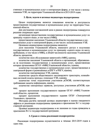 20 
CTBeHHbIX H MYHHIJ;HllaJlbHbIX ycnyr B 3JieK1'pOHHYJO <l>opMy, B TOM qlfCJie c HCllOJib- 
30BaHHeM Y3K, Ha TeppHTOpHH YnMIHOBCKo:H o6nacTH B 2015-2019 ro,n.ax. 
2. 11,eJJn, Ja.r.aqu u QeJJeBbie uu.r.nKaTopbI no.r.nporpaMMbI 
IJ,eJiblO 110,n.11porpaMMbl .HBJI.HeTC.H llOBbIIIIeHHe KaqecTBa H ,lJ.OCTYllHOCTH 
11pe,n.ocTaBJieHH.H rocy,n.apcTBeHHbIX H MYHHIJ;HllaJibHbIX ycnyr Ha TeppHTopHH Y Jib.H­HOBCKOH 
o6nacTH. 
,n.rrn ,lJ.OCTH)l(eHH.H llOCTaBJieHHOH u;eJIH B paMKax 110,n.11porpaMMbl llJiaHHpyeTC.H 
pe1IIeHHe cne,n.yiomHx 3a,n.aq: 
opraHH3aIJ;H.H 11pe,n.ocTaBneHH.H rocy,n.apcTBeHHbIX H MYHHIJ;HllaJibHbIX ycnyr 110 
11pHHIJ;H11y «O,D.Horo OKHa», B TOM qHcJie B M<l>IJ,; 
11pe,n.ocTaBJieHHe HaCeJieHHIO y Jlb.HHOBCKOH o6JiaCTH rocy,n.apCTBeHHbIX H My­HHIJ; 
HllaJibHblX ycnyr B 3JieKTpOHHOH <PopMe, B TOM qlfcJie c HCllOJlb30BaHHeM Y3K. 
IJ,eJieBbIMH HH,lJ.HKaTopaMH 110,n.11porpaMMbl .HBJI.HIOTC.H: 
,lJ.OJI.H HaceneHH.H y Jlb.HHOBCKOH o6JiaCTH, HMe10mero ,n.ocry11 K llOJiyqeHHIO 
rocy,n.apCTBeHHbIX H MYHHl.J;HllaJibHbIX ycnyr 110 11pHHIJ;Hny «O,lJ.HOfO OKHa» 110 Mecry 
11pe6brnaHH.H, B TOM qHcne B M<l>IJ,, B o6me:H qHcJieHHOCTH HaceneHH.H Ynb.HHOBCKOH 
o6JiaCTH, 11pou;eHTOB; 
KOJIH1IeCTBO OKOH o6cJiy)l(HBaHH.H 3a.HBHTeJieH B M<l>IJ,, e,n.HHHu;; 
KOJIHqecTBO HaceneHH.H YJib.HHOBCKOH o6nacTH H opraHH3au;H:H, o6paTHBIIIHX­c. 
H 3a 11onyqeHHeM rocy,n.apcTBeHHbIX H MYHHIJ;HllaJibH&IX ycnyr, 11pe,n.ocTaBJieHHe 
KOTOpbIX opraHH30BaHO or AY «M<l>IJ, YJib.HHOBCKOH 06.TiaCTH», e,n.HHHu;; 
KOJI11:qecTBO rocy,n.apcTBeHHbIX 11: MYHHIJ;HllaJibHbIX ycnyr, 11pe,n.ocTaBJI.HeMbIX B 
3JieKTpoHHOH <PopMe 11: pa3MemeHHbIX B EIITY H PIITY, e,n.HH11:u;; 
Kon11:qecTBo 3MHTHpoBaHHbIX Y3K, e,n.11:H11:u;; 
Kon11:qecTBo cpe,n.cTB o6mecTBeHHoro 11acca)l(HpcKoro TPaHc11opTa, ocHameH­HbIX 
CHCTeMOH OllJiaTbl 11poe3,n.a c llOMOIIJ;blO Y3K, e,n.HHHu;; 
KOJIHqecTBO ToqeK 110,lJ.KJIIOqeHH.H yqacTHHKOB pCM3B, COOTBeTCTBYIOIIJ;HX 
Tpe6oBaHH.HM 3aIIJ;HTbl HH<l>opMaIJ;HH, e,D.HHHIJ;; 
KOJIHqecTBO 3JieK1'pOHHbIX cepBHCOB, ,lJ.OCTYllHbIX yqacTHHKaM pCM3B, e,n.11:- 
11pou;eHT BbIIIOJIHeHH.H rocy,n.apCTBeHHOfO 3a,D.aHHJI or AY «M<l>IJ, YJib.HHOB­CKOH 
o6nacTH», 11pou;eHToB; 
11pou;eHT BbIIIOJIHeHH.H rocy,n.apCTBeHHOfO 3a,D.aHlrn OrEY «3JieKTpOHHbIH 
y Jlb.HHOBCK», 11pou;eHTOB. 
MeTO,lJ.HKa pacqeTa 3HaqeHHH u;eneBhIX HH,lJ.HKaTopoB H ou;eHKH O)l(H,D.aeMoro 
3<P<l_leKTa oT pean11:3au;11:H 110,n.11porpaMMbI 11pHBe,n.eHa B 11pHJIO)l(eHHH NQ 1 K rocy,n.ap­CTBeHHOH 
11porpaMMe. 
IJ,eJieBbie HH,lJ.HKaTOpbl 110,n.11porpaMMbl H HX 3Haqe}IH.H 110 ro,n.aM 11pHBe,D.eHbl B 
11p11:rro)l(eHHH NQ 2 K rocy,n.apcTBeHHOH 11porpaMMe. 
3. CpoKn u 3TaDhI peaJJHJaQHH no.i:.nporpaMMbI 
Pean11:3au;11:.H 110,n.11porpaMMbI ocymecTBJI.HeTc.H B TetieHHe 2015-2019 ro,n.oB B 
0,lJ.HH 3Tall. 
 