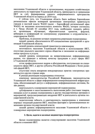 27 
HacenemieM y Jlb.SIHOBCKOH 06nacn1 H opraHH3au;mIMH, BeAyUJ;HMH X03HHCTBeHeyIO 
AeHTeJibHOCTb Ha TeppHTOpHM y JibHHOBCKOH o6JiaCTH, npeHMyrn;ecTB OT npHMeHeHHH 
HKT 3a cqeT <j)opMHpoBaHHH eAHHoro HH<j)opMau;HoHHoro npOCTJJaHCTBa 
y JibHHOBCKOH o6JiaCTH Ha nepHOA AO 2019 roAa. 
C yqeToM Toro, qTo Y JII>HHOBCKaH o6nacTI> 6oma Bo16paHa EBpone:HcKHM 
perHOHaJibHbIM o<j)HCOM BCeMHpHOH opraHH3aIJ;HH :meKTJJOHHbIX npaBHTeJibCTB 
ropoAOB H MecTHOH BJiaCTH W eGO (Aanee - EBponeicKMH perHOHaJII>HI>IH o<j)Hc 
WeGO) Ha 3aCeAaHHH HCnOJIHHTeJII>HOro KOMHTeTa WeGO, KOTOpoe COCTOHJIOCb 
B r. qeHAY (KHTa:H) 03 ceHTH6pH 2013 roAa, Heo6XOAHMO HaJiaAMTb pa6oTy 
no opraHH3aIJ;HH o6yqaIOUJ;HX, o6pa3oBaTeJibHbIX npoeKTOB, <j)opyMOB, 
Be6HHapoB M KOH<j)epeHIJ;HH no 3JieKTJJOHHOMY ynpaBneHHIO B COTJJYAHHqecTBe c 
ceKpeTapHaTOM WeGO. 
I1po6JieMI>I, Ha perneHHe KOTOpbIX HanpaBJieHa pearrH3aIJ;HH noAnporpaMMbl: 
HH3KHH ypoBeHb o6ecneqeHHOCTH I1T-cneu;HaJIHCTaMH npeAnpHHTHH H opra­Hlf3aIJ; 
HH y JibHHOBCKOH o6JiaCTH; 
HH3KHH ypoBeHb KOMnbIOTepHOH rpaMOTHOCTH neHCHOHepoB; 
HeroTOBHOCTI> HaceneHHH Y JII>HHOBCKOH 06nacn1 K HcnoJII>30BaHHIO HKT, 
OTCYTCTBHe peaJII>Horo MaCCOBOro cnpoca o6rn;eCTBa H 3KOHOMHKH Ha HH<j)OpMau;H­OHHI> 
Ie npo~KTbl H ycnyrH; 
HH3KHH ypoBeHb KOHKypeHIJ;HH Ha Me)l(perHOHaJibHbIX HH<j)OpMaIJ;HOHHbIX 
poIHKax, qTo npHBOAHT K HH3KOMY KaqecTBY npoAyKIJ;MM H ycnyr c<j)epoI HKT 
B y JibHHOBCKOH o6JiaCTH; 
OTTOK npo<j)ecCHOHaJibHbIX KaApOB H a6HrypHeHTOB, nocTynaIOIIJ;HX Ha cneu;H­aJibHOCTH 
c<j)epoI HKT, B ApyrHe cy6oeKTbl PoccH:HcKoli <I>eAepau;HH c 6onee pa3BH­TOH 
ccpepo:H HKT; 
OTCYTCTBHe onoITa BHeApeHHH Me)l(AyHapOAHbIX npaKTHK 3JieKTpOHHbIX npa­BHTeJII> 
CTB B ApyrHX CTpaHaX MHpa. 
K pHCKaM peaJIH3aIJ;HH noAnporpaMMbl OTHOCHTCH: 
H3MeHeHHe 3aKoHoAaTeJII>CTBa PoccHHCKo:H <I>e.n;epau;HH, 3aKOHOAaTeJII>CTBa 
YnoHHOBCKOH o6nacTH B c<j)epe HH<j)opMaIJ;HOHHO-KOMMYHMKau;HoHHOH HH<j)pacTpyK­TYPhl, 
o6ecneqHBaIOrn;e:H AOCTyn K HH<j)opMau;HH, HH<j)opMau;HoHHI>IM cHcTeMaM, 6a- 
3aM AaHH01x; 
HeaKTYaJII>HOCTb nnaHHpOBaHHH MeponpHHTHH no,n;nporpaMMbl; 
Ay6nHpoBaHHe H HecornacoBaHHOCTb BbIIIOJIHeHroI pa6oT (nocTaBKH TOBapoB, 
OKa3aHHH ycnyr) B paMKaX noAnporpaMMbI H ApyrHX rocyAapCTBeHHbIX nporpaMM H 
MeponpHHTHH, npeAycMaTpHBaIOrn;Hx BHeApeHHe HKT B AeHTeJII>HOCTI> opraHOB roc­YAapcTBeHHOH 
BJiaCTH; 
HeAOCTaToqHaH rH6KOCTb H aAanTHpyeMOCTb no~nporpaMMbI K H3MeHeHHIO 
MHpoBI>IX TeHAeHIJ;HH pa3BHTHH HKT, BHeIIIHMM <j)aKTopaM H opraHH3aIJ;HOHHI>IM H3- 
MeHeHHHM opraHOB rocyAapcTBeHHOH BJiaCTH; 
HH3KHH ypoBeHI> HH<j)opMHpoBaHHOCTH HaceneHmH YnoHHOBCKOH o6nacTH o 
nJiaHHpyeMI>IX MeponpMHTHHX noAnporpaMMbI. 
2. :QeJIH, 3a)J;aqu H u;eJieBbie HH)J;HKaTOpbI OO)J;nporpaMMbl 
.L(eJibIO noAnporpaMMbI HBJIHeTCH CTHMYJIHpoBaHHe HaceJieHHH y JibHHOBCKOH 
o6nacTH K ocBoeHMIO HKT. 
 