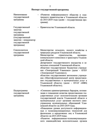 2 
IlacnopT rocy.i.apcTeeuuoii nporpaMMbI 
HaHMeH0Bam1e 
rocy.n;apCTBeHHOH 
rrporpaMMbI 
f ocy ,n;apCTBeHHbIH 
3aKaJqHK 
rocy.n;apcTBeHHoii 
rrporpaMMbI 
( rocy .n;apCTBeHHbIH 
3aKaJqHK - KOOp,ZJ;HHaTop 
rocy.n;apCTBeHHOH 
rrporpaMMbI) 
CoHcrronHHTeJIH 
rocy.n;apCTBeHHOH 
rrporpaMMbI 
Ilo.n;rrporpaMMbI 
rocy.n;apCTBeHHOH 
rrporpaMMbI 
«Pa3BHTHe HH<i>opMaI.J;HOHHoro o6rn;ecTBa H 3JieK­TpOHHOro 
rrpaBHTeJibCTBa B y JIMIHOBCKOH o6naCTH» 
Ha 2015-2019 ro,n;bI (.n;anee - rocy.n;apcTBeHHIDI rrpo­rpaMMa). 
IlpaBHTeJibCTBO y JIMIHOBCKOH o6nacTH. 
MHHHCTepcTBO cenbcKoro, necHoro X03.HHCTBa H 
rrpHpO,ZJ;HbIX pecypcoB y Jlb.HHOBCKOH o6naCTH; 
MHHHCTepcTBO CTPOHTeJibCTBa, )l(HJIHID;HO­KOMMyHanbHoro 
KOMITJieI<ca H TPaHcrropTa y Jlb.HHOB­CKOH 
o6nacTH; 
,[(errapTaMeHT rocy.n;apcTBeHHoro HMyrn;ecTBa H 3e­MeJibHbIX 
OTHOIIIeHHH y Jlb.HHOBCKOH o6naCTH; 
o6nacTHoe rocy.n;apcTBeHHoe 610,n;)l(eTHoe yqpe)l(,n;e­HHe 
«3neKTPOHHbIH Y Jil>.HHOBCK» (.n;anee - Of.SY 
«3neKTPOHHbIH y Jlb.HHOBCK» ); 
o6naCTHOe rocy.n;apCTBeHHOe aBTOHOMHOe ~pe)l(,ZJ;e­HHe 
«MHoro<l>yHKI.J;HOHaJibHbIH :u;eHTp rrpe,n;OCTaBJie­HH. 
H rocy.n;apcTBeHHbIX H MYHH:UHITaJibHbIX ycnyr B 
y Jlb.HHOBCKOH o6naCTH» (.n;anee - or AY «M<l>l( 
y Jlb.HHOBCKOH o6nacTH» ). 
«CHH)l(eHHe a,n;MHHHCTpaTHBHbIX 6apbepos, Ol1THMH- 
3a:u;H.H H rroBbIIIIeHHe KaqecTBa rrpe.n;ocTasneHH.H roc­y. 
n;apcTBeHHbIX ycnyr HCilOJIHHTeJibHbIMH opraHaMH 
rocy.n;apCTBeHHOH BJiaCTH y Jlb.HHOBCKOH o6naCTH H 
MYHH:UHITanbHbIX ycnyr opraHaMH MeCTHoro caMo­ynpaBneHH. 
H MYHH:u;HrranbHbIX o6pa3oBaHHii Y Jib.H­HOBCKoii 
o6nacTH» Ha 2015-2019 rO,ZJ;bI; 
«IlOBbIIIIeHHe ypoBH.H ,ZJ;OCTYITHOCTH HH<i>opMaI.J;HOH­HbIX 
H TeJieKOMMYHHKa:QHOHHbIX TeXHOJIOrHii ,ZJ;JI.H 
<i>HJHqecKHX H IOpH,n;HqeCKHX JIH:U B y Jlb.HHOBCKOH 
o6naCTH» Ha 2015-2019 I'O)J;bI; 
«Pa3BHTHe HH<i>opMaI.J;HOHHO-TeJieKOMMYHHKa:u;HOH­HOro 
B3aHMO,ZJ;eHCTBH.H HCITOJIHHTeJibHbIX opraHOB 
 