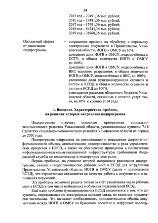 O:arn:.n;aeMbIH 3<P<PeKT 
OT peami3aI.JJIH 
ITO.D;ITporpaMMbI 
34 
2015 ro.n; - 22491,36 TbIC. py6rre:0:; 
2016 ro.n; - 17 491,36 TbIC. py6rre:0:; 
2017 ro.n; - 17 491,36 TbIC. py6rre:0:; 
2018 ro.n; - 84743,36 TbIC. py6rre:0:; 
2019 ro.n; - 38968,36 TbIC. py6rre:0:. 
COKpam;eHHe BpeMeHH Ha o6pa60TKY M ITepeCblJIKY 
3rreKTpOHHbIX .n;oKyMeHTOB B ITpaBHTeJihCTBe Y rrbx­HOBCKOH 
06rracn1, MOrB M OMCY Ha 60%; 
.n;oae.n;emrn .n;orrH MOrB H OMCY, ITO.D;Kmot.J:eHHbIX K 
CCTY, B o6m;eM KorrHt.IecTBe MOrB H OMCY 
.n;o 100%; 
.n;oae.n;eHHe .n;orrH MOrB H OMCY, ITo.n;KJI10t.J:eHHb1x K 
BKC BbICOKoro pa3perneHHH, B o6m;eM KOJIHt.J:eCTBe 
MOrB H OMCY, ITo.n;KITrot.J:eHHb1x K BKC, .n;o 100%; 
yaeJIHt.J:eHHe )J;OJIM <i>YHKCl;HOHHPYJOUJ;HX cepBHCOB H 
cHcTeM B KCITLJ: B o6m;eM KOJIHt.J:ecTBe cepBHcoa H 
CHCTeM B KCITLJ: .n;o 100%; 
yMeHbIIIeHHe pacxo.n;oa o6rracTHoro 610.n;)l(eTa Yrrhx­HOBCKoH: 
o6rraCTH, CBH3aHHbIX c OITJiaTOH ycrryr CBH- 
3H, Ha 30% K ypoBHIO 2014 ro.n;a. 
1. BBe,ll.euue. Xapa1rrepucTHKa npo6JieM, 
ua pemeuue KOTOpbIX uanpaBJieua no~nporpaMMa 
ITo.n;ITporpaMMa OTBet.J:aeT OCHOBHbIM ITPHOpHTeTaM COI.I;HaJibH0- 
3KOHOMHt.J:eCKOro pa3BHTHH y JlbHHOBCKOH o6rraCTH, ycTaHOBJieHHblM ITYHKTOM 7 .16 
CTPaTerHH couHarrhH0-3KOHOMHt.J:ecKoro pa3BHTHH Y JibHHOBCKoH: o6rracTH Ha ITepHo.n; 
.n;o 2020 ro.n;a. 
ITo.n;ITporpaMMa HaITpaarreHa Ha OITTHMH3aQHIO H ITOBbIIIIeHHe CKOpOCTH HH­< 
t>opMaQHOHHOro o6MeHa, aBTOMaTH3aQHIO .n;erroITpOH3B<l>.D;CTBa H px.n;a yITpaBJieHt.J:e­CKHX 
ITpoueccoa B MOrB, a TaK)l(e Ha o6ecITet.J:eHHe npHae.n;eHHx B cooTBeTCTBHe 
HHcpopMaQHOHHO-TerreKoMMYHHKaQHOHHOH HH<i>pacTPy1nypb1 TPe6oaaHHHM <l>e.n;e­parrbHOH 
cJiy)l(6bI ITO TeXHHt.J:eCKOMY H 3KCITOpTHOMY KOHTpOJIIO. 
ITepaax ITpo6rreMa, Ha perneHHe KOTopow Hanpa:arretta pearrH3aQHH ITO.D;ITpo­rpaMMbI, 
cax3aHa c He.n;ocTaTOt.IHOCTbIO pa6ot.J:HX MecT B EC3LJ: .n;rrx COTPY.D;HHKOB 
ITpaBHTerrhCTBa Y rrhxHoBcKow o6rracTH, MOrB H OMCY (.n;arree - ITOJib30BaTerrH 
EC3LJ:), t.ITO OTPHUaTeJibHO CKa3bIBaeTcx Ha Kat.J:eCTBe pa6oTbI c .n;oKyMeHTaMH H Hc­ITOJIHeHHH 
ITOpyt.J:eHHH. 
3Ty ITpo6rreMy B03MO)l(H0 peIIIHTb TOJibKO 3a Ct.J:eT yaeJIHt.J:eHHH l.J:HCJia pa6ot.J:HX 
MeCT a EC3LJ: (a TOM t.J:Hcrre M06HrrhHbIX) H o6yt.J:eHHH ITOilb30BaTerrew EC3LJ:. 
Em;e o.n;Ha ITpo6rreMa <i>YHKUHOHHpoaaHHH EC3LJ: iaKJIIOt.J:aeTcx B TOM, t.J:To .n;o­KyMeHTbI, 
ITepe.n;aaaeMbie ITO 3JieKTpOHHbIM KaHarraM CBH3H, He HBJIHIOTCH IOpH.D;Ht.J:e­CKH 
3Hat.J:HMbIMH. 3To Bbl3bIBaeT Heo6xo.n;HMOCTb .D;OITOilHHTeJibHOro o6MeHa .n;oKy­MeHTaMH 
Me)l(.n;y MOrB H OMCY Ha 6yMa)l(HOM HOCHTerre H 3aTpy.n;HxeT ITocrre.n;y- 
 