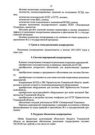 37 
U,eneBbie HH,D;HKaTOpbI no,n;nporpaMMbI: 
KOnHqecTBO cneuHanH3HpoBaHHbIX nHl(eH3HH Ha nonb30BaHHe EC3~, e,n;H-KonHqecTao 
nonb30BaTene:H: ACOf' H CCTY, qenoaeK; 
KOnHqecTBO ToqeK BKC, e,n;HHHU; 
KOnHqecTao ToqeK no,n;KmoqeHHH K 3all(Hll(eHHOH KCII~, e,n;HHHl(; 
npol(eHT BbIIIOllHeHHH rocy,n;apCTBeHHOro 3a,n;aHHH Or.DY «3neKTPOHHblH 
y llbHHOBCK», npol(eHTOB. 
MeTo,n;HKa pacqeTa 3HaqeHHH ueneabIX HH,D;HKaTopoa H oueHKH o:>KH,n;aeMoro 
3<P<PeKTa OT peanH3al(HH no,n;nporpaMMbI npHae,n;eHa B npHno)l(eHHH NQ 1 K rocy,n;ap­CTBeHHOH 
nporpaMMe. 
U,eneBbie HH,D;HKaTOpbI no,n;nporpaMMbl H HX 3HaqeHHH no ro,n;aM npHBe,n;eHbl B 
npHno)l(eHHH NQ 2 K rocy,n;apcTBeHHOH nporpaMMe. 
3. CpoKu u 3T3DbI peaJIHlauuu no~nporpaMMhI 
PeanH3al(HH no,n;nporpaMMbI ocyll(eCTBnHeTCH B TeqeHHe 2015-2019 ro,n;oa a 
o,n;HH :nan. 
4. CucTeMa MeponpuHTHii no~nporpaMMhI 
B paMKax no,n;nporpaMMbI nnaHHpyeTCH peanH3al(HH cne,n;yioll(HX MeponpHHTHli: 
npHo6peTeHHe nonb30BaTenbCKHX H cepaepHbIX mtueH3HH ,n;nH EC3~; 
npHo6peTeHHe annapaTHoro o6ecneqeHHH ,n;nH ae,n;oMCTBeHHbIX cepaepoa 
EC3~; 
npHo6peTeHHe cepaepa H nporpaMMHoro o6ecneqeHHH ,n;nH CHCTeMbI 6HnnHH-ra; 
npHo6peTeHHe H ycTaHOBKa Ha y3en CBH3H CHCTeMl>I onepaTHBHbIX p03bICKHblX 
MeponpHHTHH; 
Mo,n;epHH3al(HH KCII~ H JIBC IlpaBHTenbCTBa Y nE>HHOBCKOH o6nacTH, npHo6- 
peTeHHe H MOHTa)I( ceTeBoro H TeneKOMMYHHKal(HOHHoro o6opy,n;oBaHHH; 
npHo6peTeHHe o6opy,n;oaaHHH ,n;nH cHcTeMbI BKC IIpaBHTenhCTBa Y llbHHOB­cKoli 
o6nacTH; 
npHo6peTeHHe MYllbTHMe,n;HHHoro o6opy,n;oaaHHH MH 3anoa 3ace,n;aHHH Ilpa­BHTenbcTBa 
y llbHHOBCKOH o6naCTH; 
npHo6peTeHHe H HacTpoliKa cHcTeMbI Tene<PoHHH ,n;nH CCTY IIpaBHTenbCTBa 
y llbHHOBCKOH o6naCTH; 
o6ecneqeHHe TeKyll(eH ,n;eHTenbHOCTH Of'EY «3neKTPOHHbIH YnbHHOBCK». 
IIepeqeHb MeponpHHTHH no,n;nporpaMMbI c YKa3aHHeM HCToqHHKOB H o6oeMOB 
<l>HHaHcHpoaaHHH no ro,n;aM npHBe,n;eH B npHno)l(eHHH N2 3 K rocy,n;apcTBeHHOH npo­rpaMMe. 
5. Pecypcaoe o6ecneqeaue no~nporpaMMhI 
06oeM 6IO,n;)l(eTHbIX accHrHOBaHHH o6naCTHOrO 6IO,D;)l(eTa y llbHHOBCKOH 
o6nacTH Ha <l>HHaHCOBOe o6ecneqeHHe peanH3al(HH no,n;nporpaMMbl COCTaBHT 
181185 ,80 TbIC. py6ne0:, B TOM qHcne no ro,n;aM: 
 