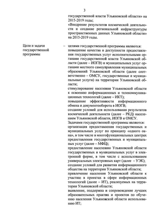 l(enH H 3a,n;aqH 
rocy,n;apCTBeHHOH 
rrporpaMMbI 
3 
rocy,n;apCTBeHHOH BJiaCTH y JIMIHOBCKOH o6nacnrn Ha 
2015-2019 fO,ZJ;bI; 
«BHe,n;pemrn pe3yJihTaTOB KOCMHqecKOH ,n;e.HTeJibHO­CTH 
H C03,ZJ;aHHe perHOHaJibHOH HHcppaCTPYKTYPbl 
rrpOCTPaHCTBeHHbIX ,n;aHHbIX y JibHHOBCKOH o6JiaCTH» 
Ha 2015-2019 ro,n;bI. 
l(eJIHMH rocy,n;apCTBeHHOH rrporpaMMbl HBJIHIOTCH: 
IIOBbIIIIeHHe KaqecTBa H .n;oczyrrHOCTH rrpe,n;ocTaBJie­HHH 
rocy,n;apcTBeHHblX ycnyr HCIIOJIHHTeJibHblMH op­raHaMH 
rocy,n;apcTBeHHOH BJiaCTH y JibHHOBCKOH 06- 
JiaCTH (,n;anee - MOrB) H MYHHI(HIIaJibHbIX ycnyr op­raHaMH 
MeCTHoro caMoynpasneHHH MYHHI(HIIaJibHbIX 
o6pa30BaHHH y JibHHOBCKOH 0611aCTH (,n;anee COOT­BeTCTBeHHO 
- OMCY, rocy,n;apcTBeHHbie H MYHHI(H­rranbHbie 
ycnyrH) Ha TeppHTOpHH YnhHHOBCKOH 06- 
nacTH; 
CTHMynHposaHHe HaceneHHH YnhHHOBCKo:H o6nacTH 
K OCBOeHHIO HHcpopMal(HOHHbIX H TeJieKOMMYHHKa­l( 
HOHHbIX TeXHOJIOrHH (,n;anee - H.KT); 
IIOBbIIIIeHHe 3cpcpeKTHBHOCTH HHcpopMal(HOHHOro 
o6MeHa H ,n;oKyMeHToo6opoTa B MOf'B; 
C03,ZJ;aHHe ycJIOBHH ,ZJ;JIH HCIIOJib30BaHHH pe3yJibTaTOB 
KOCMHqecKo:H ,n;eHTeJibHOCTH (,n;anee - PK,ll,) Hacene­HHeM 
YnhHHOBCKo:H o6naCTH, MOf'B H OMCY. 
3a,n;aqaMH rocy,n;apCTBeHHOH rrporpaMMbl HBJIHIOTC.st:: 
opraHH3al(HH rrpe,n;ocTaBJieHHH rocy,n;apCTBeHHbIX H 
MYHHI(HIIaJibHhIX ycnyr no rrpHHI(Hrry «o,n;Horo OK­Ha 
», B TOM qlfcJie B MHorocpyHKI(HOHaJibHbIX l(eHTPaX 
rrpe,n;ocTasneHHH rocy,n;apcTBeHHhIX H MYHHI(HIIaJib­HbIX 
ycnyr (,n;anee - M<I>l(); 
rrpe,n;ocTaBJieHHe HaceneHHIO y JibHHOBCKOH 0611aCTH 
rocy,n;apcTBeHHhIX H MYHHI(HIIaJibHbIX ycnyr B 3JieK­TpOHHo: 
H cpopMe, B TOM qlfcJie c HCIIOJib30BaHHeM 
yHHBepcanbHbIX 3JieKTpoHHbIX KapT (,n;anee - Y3K); 
C03,ZJ;aHHe ycJIOBHH ,ZJ;JIH pa3BHTHH HHcpopMal(HOHHOro 
o611(eCTBa Ha TeppHTOpHH y JibHHOBCKOH o6JiaCTH; 
rrpHBJieqeHHe HaceJieHHH y JibHHOBCKOH o6JiaCTH K 
yqacTHIO B rrpoeKTax B ccpepe HHcpopMal(HOHHbIX 
TexHonorH:H (,n;anee - MT), peanH3yeMhIX Ha TeppH­TopHH 
y JibHHOBCKOH o6nacTH; 
BbIHBJieHHe, rro,n;,n;ep)l(Ka H corrpOBO)l(,ZJ;eHHe nyqIIIHX 
o6pa30BaTeJibHbIX rrpaKTHK H rrpoeKTOB ITO o6yqe­HHIO 
HaceJieHHH y JibHHOBCKOH 0611aCTH HCIIOJib30Ba­HHIO 
MT; 
 