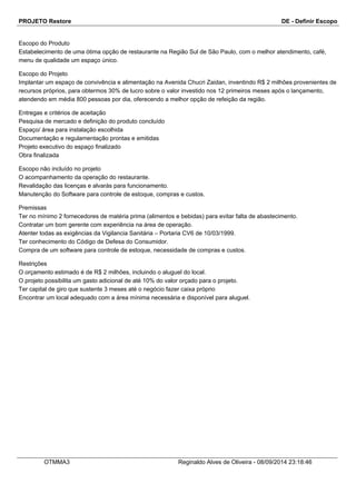 PROJETO Restore DE - Definir Escopo 
Escopo do Produto 
Estabelecimento de uma ótima opção de restaurante na Região Sul de São Paulo, com o melhor atendimento, café, 
menu de qualidade um espaço único. 
Escopo do Projeto 
Implantar um espaço de convivência e alimentação na Avenida Chucri Zaidan, inventindo R$ 2 milhões provenientes de 
recursos próprios, para obtermos 30% de lucro sobre o valor investido nos 12 primeiros meses após o lançamento, 
atendendo em média 800 pessoas por dia, oferecendo a melhor opção de refeição da região. 
Entregas e critérios de aceitação 
Pesquisa de mercado e definição do produto concluído 
Espaço/ área para instalação escolhida 
Documentação e regulamentação prontas e emitidas 
Projeto executivo do espaço finalizado 
Obra finalizada 
Escopo não incluído no projeto 
O acompanhamento da operação do restaurante. 
Revalidação das licenças e alvarás para funcionamento. 
Manutenção do Software para controle de estoque, compras e custos. 
Premissas 
Ter no mínimo 2 fornecedores de matéria prima (alimentos e bebidas) para evitar falta de abastecimento. 
Contratar um bom gerente com experiência na área de operação. 
Atenter todas as exigências da Vigilancia Sanitária – Portaria CV6 de 10/03/1999. 
Ter conhecimento do Código de Defesa do Consumidor. 
Compra de um software para controle de estoque, necessidade de compras e custos. 
Restrições 
O orçamento estimado é de R$ 2 milhões, incluindo o aluguel do local. 
O projeto possibilita um gasto adicional de até 10% do valor orçado para o projeto. 
Ter capital de giro que sustente 3 meses até o negócio fazer caixa próprio 
Encontrar um local adequado com a área mínima necessária e disponível para aluguel. 
OTMMA3 Reginaldo Alves de Oliveira - 08/09/2014 23:18:46 
 