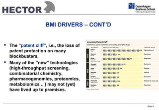 BMI DRIVERS – CONT’D 
 The ”patent cliff”, i.e., the loss of 
patent protection on many 
blockbusters. 
 Many of the ”new” technologies 
(high-throughput screening, 
combinatorial chemistry, 
pharmacogenomics, proteomics, 
metabolomics .. ) may not (yet) 
have lived up to promises. 
Slide 6 
 