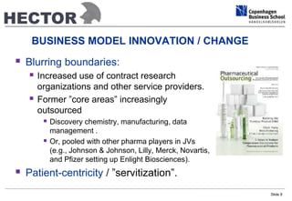 BUSINESS MODEL INNOVATION / CHANGE 
 Blurring boundaries: 
 Increased use of contract research 
organizations and other service providers. 
 Former ”core areas” increasingly 
outsourced 
 Discovery chemistry, manufacturing, data 
management . 
 Or, pooled with other pharma players in JVs 
(e.g., Johnson & Johnson, Lilly, Merck, Novartis, 
and Pfizer setting up Enlight Biosciences). 
 Patient-centricity / ”servitization”. 
Slide 8 
 