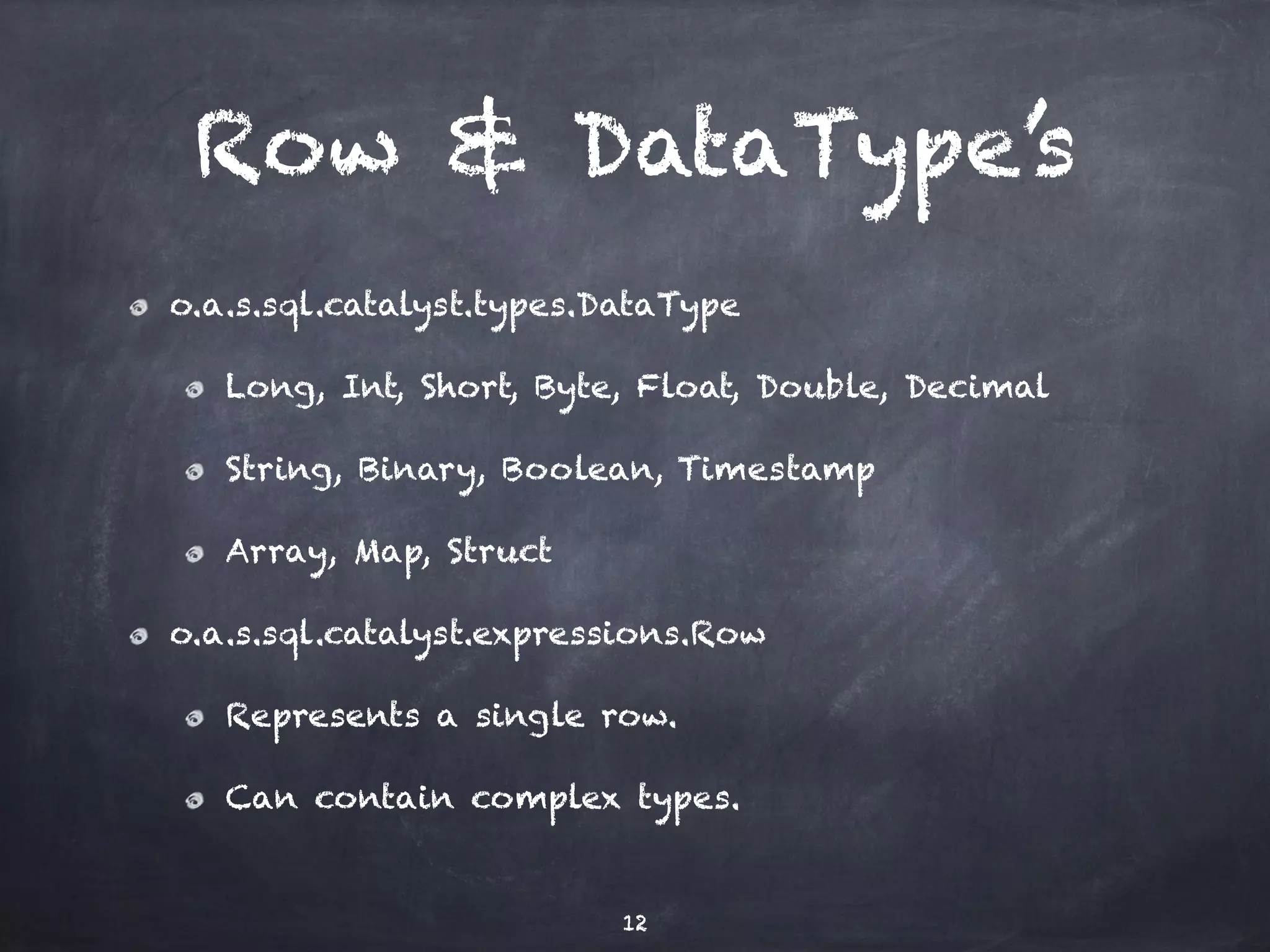 Row & DataType’s o.a.s.sql.catalyst.types.DataType Long, Int, Short, Byte, Float, Double, Decimal String, Binary, Boolean, Timestamp Array, Map, Struct o.a.s.sql.catalyst.expressions.Row Represents a single row. Can contain complex types. 12 