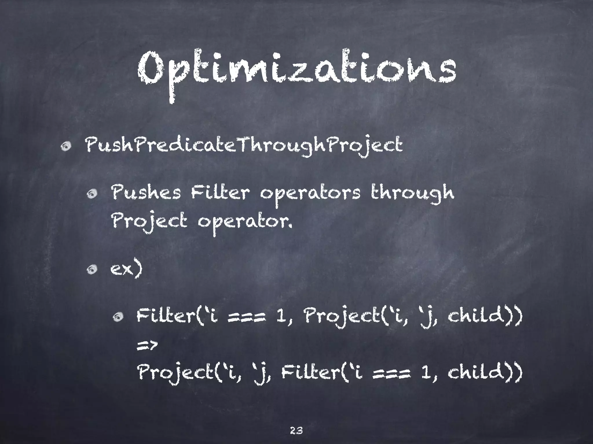 Optimizations PushPredicateThroughProject Pushes Filter operators through Project operator. ex) Filter(‘i === 1, Project(‘i, ‘j, child)) => Project(‘i, ‘j, Filter(‘i === 1, child)) 23 