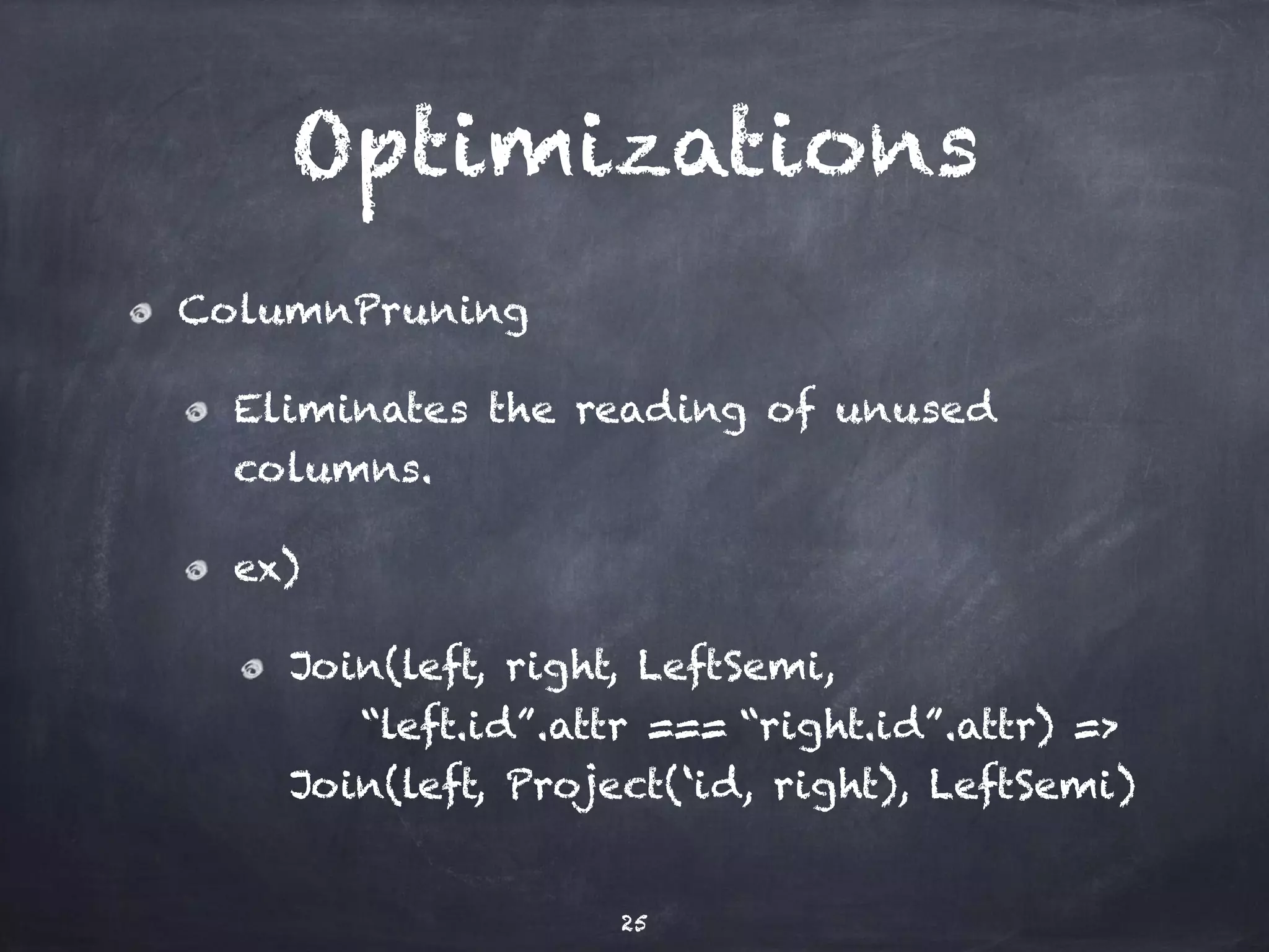 Optimizations ColumnPruning Eliminates the reading of unused columns. ex) Join(left, right, LeftSemi, “left.id”.attr === “right.id”.attr) => Join(left, Project(‘id, right), LeftSemi) 25 
