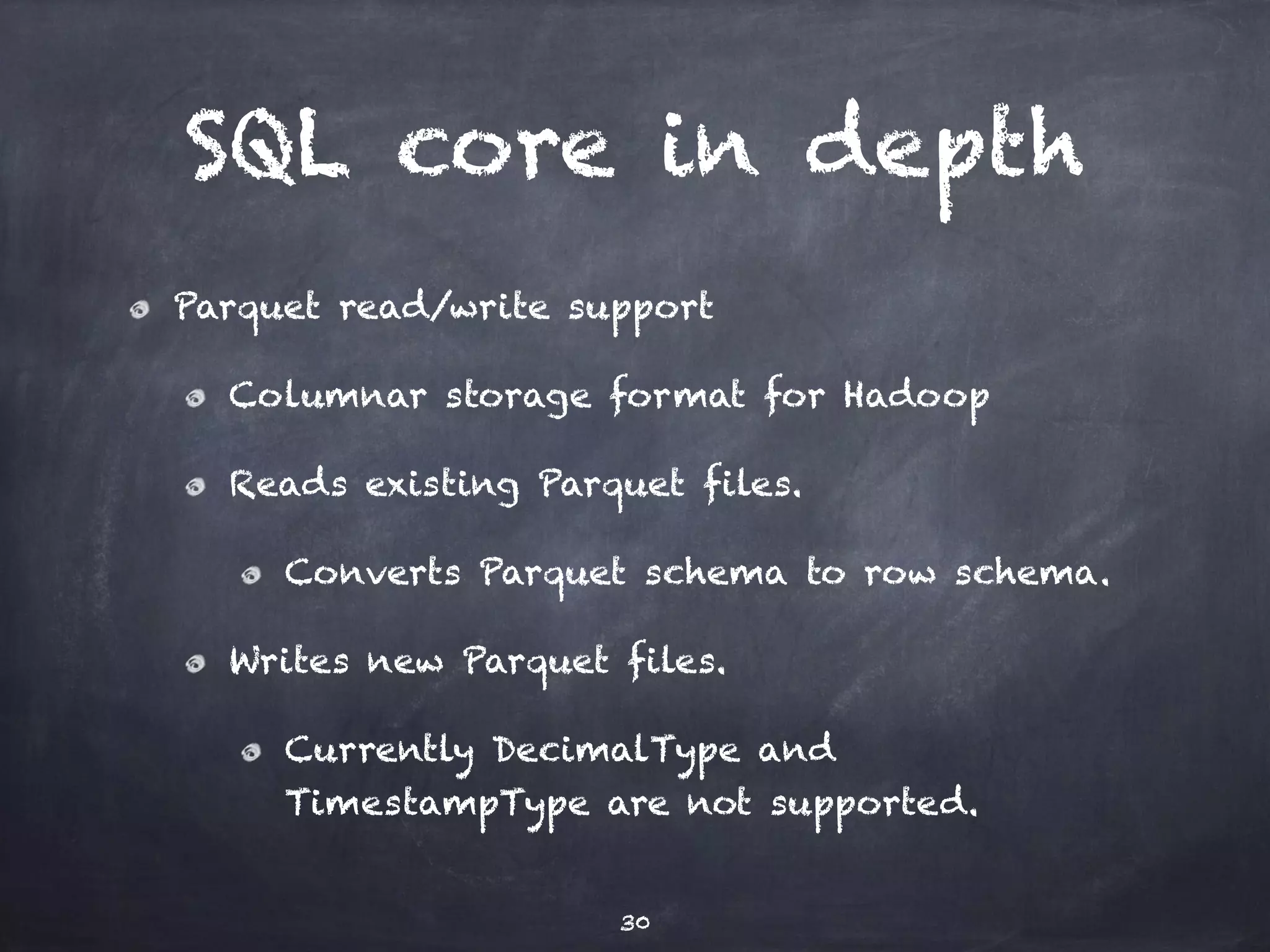SQL core in depth Parquet read/write support Columnar storage format for Hadoop Reads existing Parquet files. Converts Parquet schema to row schema. Writes new Parquet files. Currently DecimalType and TimestampType are not supported. 30 