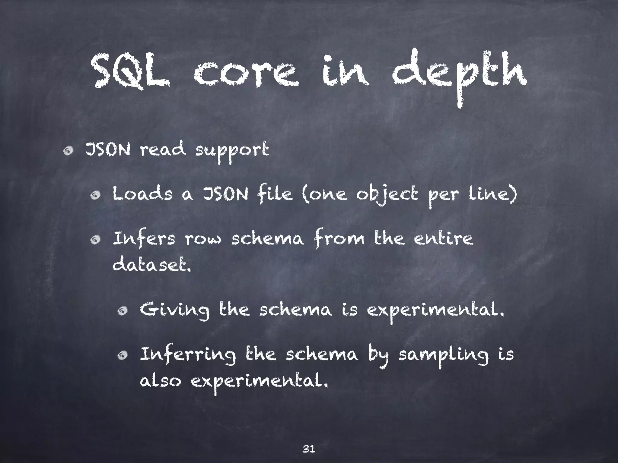 SQL core in depth JSON read support Loads a JSON file (one object per line) Infers row schema from the entire dataset. Giving the schema is experimental. Inferring the schema by sampling is also experimental. 31 