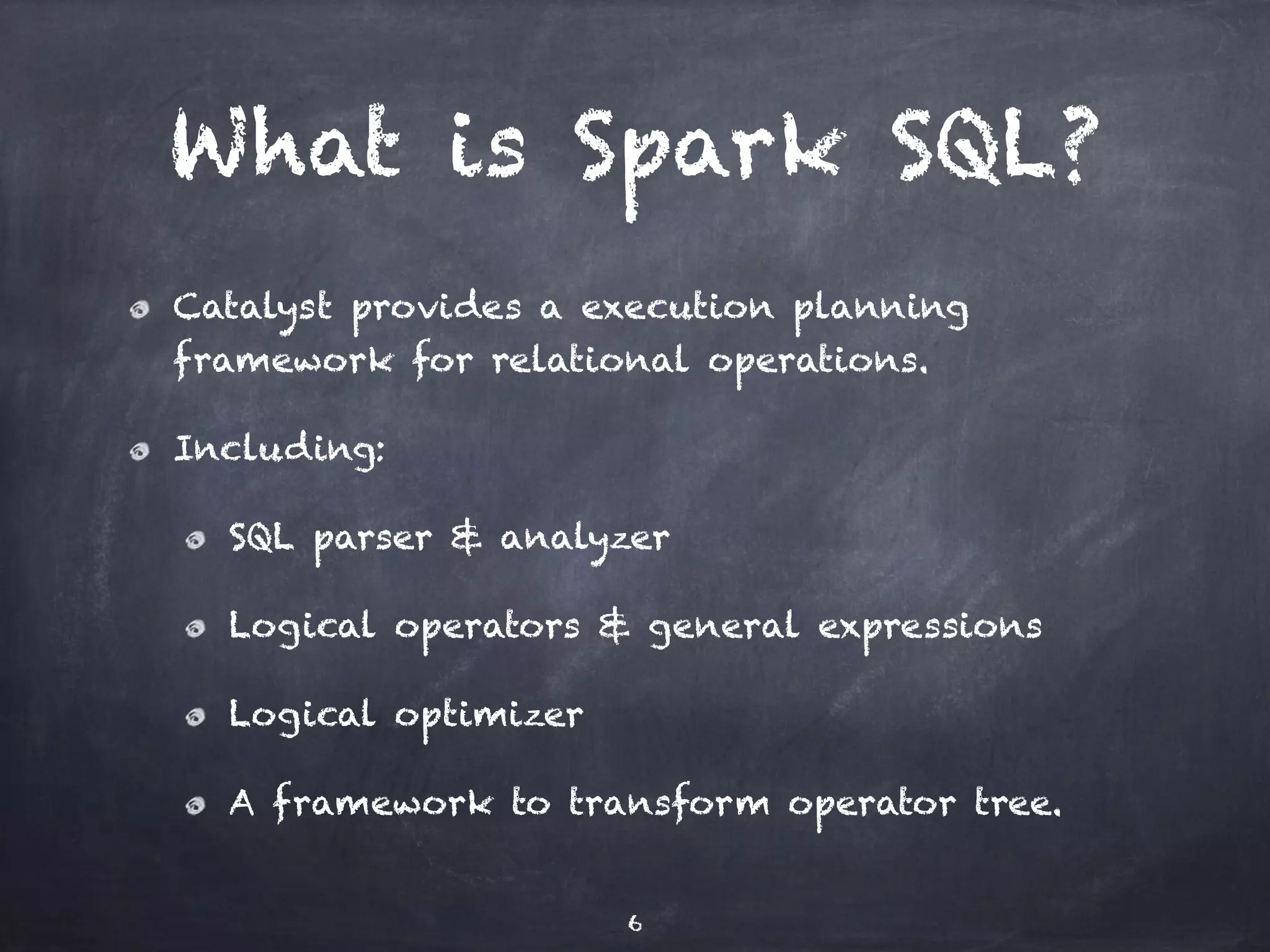 What is Spark SQL? Catalyst provides a execution planning framework for relational operations. Including: SQL parser & analyzer Logical operators & general expressions Logical optimizer A framework to transform operator tree. 6 