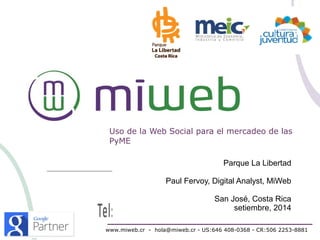 Uso de la Web Social para el mercadeo de las 
PyME 
Parque La Libertad 
Paul Fervoy, Digital Analyst, MiWeb 
San José, Costa Rica 
setiembre, 2014 
www.miweb.cr - hola@miweb.cr - US:646 408-0368 - CR:506 2253-8881 
 
