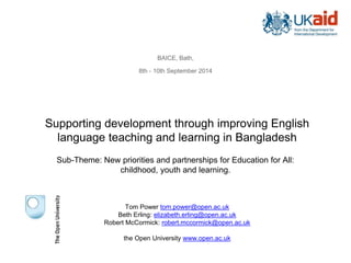 Supporting development through improving English
language teaching and learning in Bangladesh
Tom Power tom.power@open.ac.uk
Beth Erling: elizabeth.erling@open.ac.uk
Robert McCormick: robert.mccormick@open.ac.uk
the Open University www.open.ac.uk
BAICE, Bath,
8th - 10th September 2014
Sub-Theme: New priorities and partnerships for Education for All:
childhood, youth and learning.
 