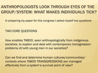 ANTHROPOLOGISTS LOOK THROUGH EYES OF THEANTHROPOLOGISTS LOOK THROUGH EYES OF THE
GROUP/SYSTEM:GROUP/SYSTEM: WHATWHAT MAKES INDIVIDUALSMAKES INDIVIDUALS TICK?TICK?
In preparing my paper for this congress I asked myself two questions
TWO CORE QUESTIONS
How enables TABOO, seen anthropologically from indigenous
societies, to explain and deal with contemporary transgression
problems of/with young men in our societies?
Can we find and determine human cultures/communities/
contexts where TABOO TRANSGRESSIONS are managed
effectively from a system’s survival point of view?
 