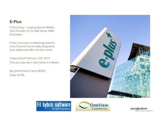 E-Plus 
E-Plus Group – Leading German Mobile 
Telco Provider, €3.2 b, 800 Stores, 4000 
Employees. 
E-Plus is focused on delivering powerful 
cross Channel Functionality designed to 
drive additional traffic into their stores. 
Project Kickoff February 12th, 2014 
First use cases live in pilot Stores in 6 Weeks 
Buy Online Ship to Store (BOSS) 
Order @ POS 
 