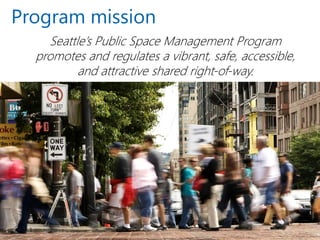 Program mission 
Seattle’s Public Space Management Program 
promotes and regulates a vibrant, safe, accessible, and attractive shared right-of-way.  