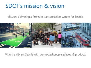 SDOT’s mission & vision 
Mission: delivering a first-rate transportation system for Seattle 
Vision: a vibrant Seattle with connected people, places, & products  