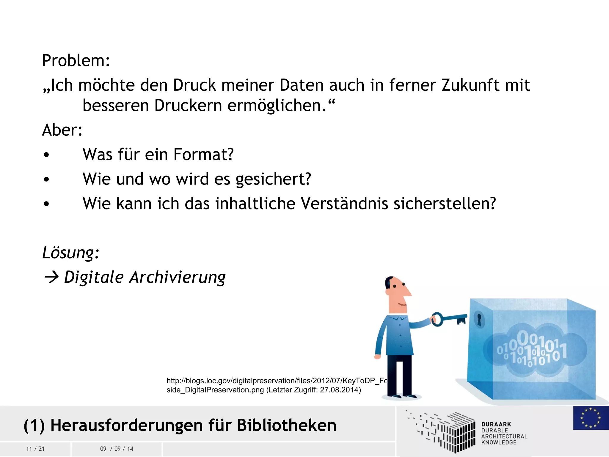 11 / 21 09 / 09 / 14
Problem:
„Ich möchte den Druck meiner Daten auch in ferner Zukunft mit
besseren Druckern ermöglichen.“
Aber:
• Was für ein Format?
• Wie und wo wird es gesichert?
• Wie kann ich das inhaltliche Verständnis sicherstellen?
Lösung:
 Digitale Archivierung
(1) Herausforderungen für Bibliotheken
http://blogs.loc.gov/digitalpreservation/files/2012/07/KeyToDP_For
side_DigitalPreservation.png (Letzter Zugriff: 27.08.2014)
 