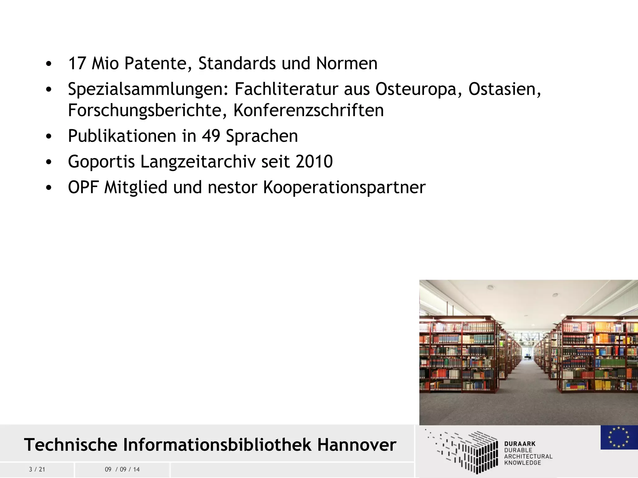 3 / 21 09 / 09 / 14
• 17 Mio Patente, Standards und Normen
• Spezialsammlungen: Fachliteratur aus Osteuropa, Ostasien,
Forschungsberichte, Konferenzschriften
• Publikationen in 49 Sprachen
• Goportis Langzeitarchiv seit 2010
• OPF Mitglied und nestor Kooperationspartner
Technische Informationsbibliothek Hannover
 