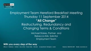 Employment Team Hereford Breakfast Meeting 
Thursday 11 September 2014 
“All Change” 
Restructuring, Redundancy and 
Changing Terms & Conditions 
Michael Stokes, Partner and 
Rebecca Kirk, Solicitor 
Employment Team 
 