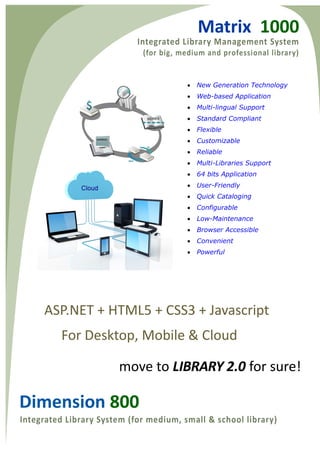 Matrix 1000 
Dimension 800 
? New Generation Technology 
? Web-based Application 
? Multi-lingual Support 
? Standard Compliant 
? Flexible 
? Customizable 
? Reliable 
? Multi-Libraries Support 
? 64 bits Application 
? User-Friendly 
? Quick Cataloging 
? Configurable 
? Low-Maintenance 
? Browser Accessible 
? Convenient 
? Powerful 
ASP.NET + HTML5 + CSS3 + Javascript 
For Desktop, Mobile & Cloud 
move to LIBRARY 2.0 for sure!  