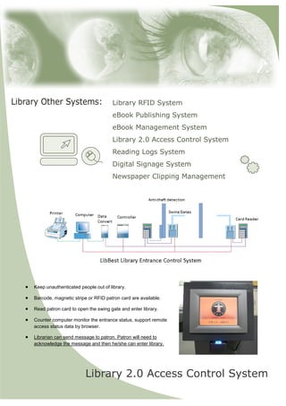 Library RFID System 
eBook Publishing System 
eBook Management System 
Library 2.0 Access Control System 
Reading Logs System 
Digital Signage System 
Newspaper Clipping Management 
Library 2.0 Access Control System 
? Keep unauthenticated people out of library. 
? Barcode, magnetic stripe or RFID patron card are available. 
? Read patron card to open the swing gate and enter library. 
? Counter computer monitor the entrance status, support remote access status data by browser. 
? Librarian can send message to patron. Patron will need to acknowledge the message and then he/she can enter library.  