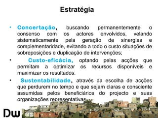 Estratégia 
• Concertação, buscando permanentemente o 
consenso com os actores envolvidos, velando 
sistematicamente pela geração de sinergias e 
complementaridade, evitando a todo o custo situações de 
sobreposições e duplicação de intervenções; 
• Custo-eficácia, optando pelas acções que 
permitam a optimizar os recursos disponíveis e 
maximizar os resultados. 
• Sustentabilidade, através da escolha de acções 
que perdurem no tempo e que sejam claras e consciente 
assumidas pelos beneficiários do projecto e suas 
organizações representativas. 
 