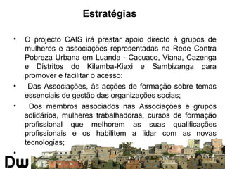 Estratégias 
• O projecto CAIS irá prestar apoio directo à grupos de 
mulheres e associações representadas na Rede Contra 
Pobreza Urbana em Luanda - Cacuaco, Viana, Cazenga 
e Distritos do Kilamba-Kiaxi e Sambizanga para 
promover e facilitar o acesso: 
• Das Associações, às acções de formação sobre temas 
essenciais de gestão das organizações socias; 
• Dos membros associados nas Associações e grupos 
solidários, mulheres trabalhadoras, cursos de formação 
profissional que melhorem as suas qualificações 
profissionais e os habilitem a lidar com as novas 
tecnologias; 
• 
 