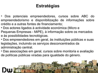 Estratégias 
• Dos potenciais empreendedores, cursos sobre ABC do 
empreendedorismo e disponibilização de informações sobre 
crédito e a outras fontes de financiamento; 
• Dos actores ligados à actividade económica (Micro e 
Pequenas Empresas - MiPE), à informação sobre os mercados 
e às possibilidades tecnológicas. 
• Dos empreendedores em geral, às instituições públicas e suas 
legislações, incluindo os serviços desconcentrados da 
administração central. 
• Das associações em geral, cursos sobre monitoria e avaliação 
de políticas públicas viradas para igualdade do género. 
 