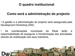 O quadro institucional 
Como será a administração do projecto 
• A gestão e a administração do projecto será assegurada pela 
Development Workshop (DW). 
• As coordenações municipais da Rede terão a 
responsabilidade de assegurar a monitorização das actividades 
através da mobilização dos seus membros. 
 