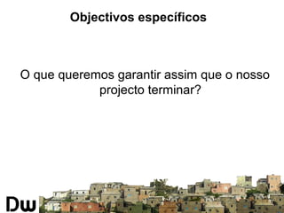 Objectivos específicos 
O que queremos garantir assim que o nosso 
projecto terminar? 
 
