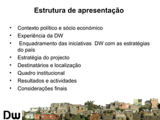 Estrutura de apresentação 
• Contexto político e sócio económico 
• Experiência da DW 
• Enquadramento das iniciativas DW com as estratégias 
do país 
• Estratégia do projecto 
• Destinatários e localização 
• Quadro institucional 
• Resultados e actividades 
• Considerações finais 
 