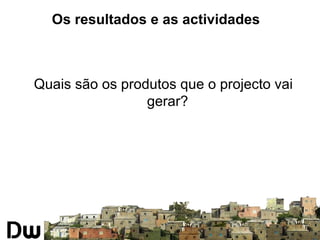 Os resultados e as actividades 
Quais são os produtos que o projecto vai 
gerar? 
 
