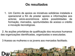 Os resultados 
1. Um Centro de apoios as iniciativas solidárias instalada e 
operacional a fim de prestar apoios e informações aos 
actores sócio-económicos sobre possibilidades de 
formação, mercados, oportunidades de acesso a crédito 
e inovação tecnológicas. 
2. As acções prioritárias de qualificação dos recursos humanos 
das organizações identificadas, organizadas e executadas. 
3 Acesso as mulheres e os jovens aos mercados facilitado. 
 