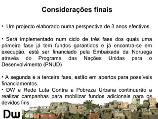 Considerações finais 
• Um projecto elaborado numa perspectiva de 3 anos efectivos. 
• Será implementado num ciclo de três fase dos quais uma 
primeira fase já tem fundos garantidos e já encontra-se em 
execução, está ser financiado pela Embaixada da Noruega 
através do Programa das Nações Unidas para o 
Desenvolvimento (PNUD) 
• A segunda e a terceira fase, estão em abertos para possíveis 
financiamentos. 
• DW e Rede Luta Contra a Pobreza Urbana continuarão a 
realizar campanhas para mobilizar fundos adicionais para os 
devidos fins. 
 