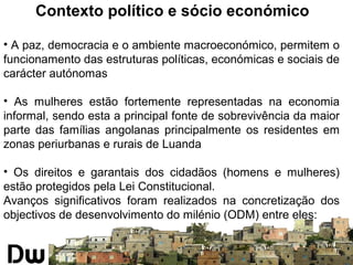 Contexto político e sócio económico 
• A paz, democracia e o ambiente macroeconómico, permitem o 
funcionamento das estruturas políticas, económicas e sociais de 
carácter autónomas 
• As mulheres estão fortemente representadas na economia 
informal, sendo esta a principal fonte de sobrevivência da maior 
parte das famílias angolanas principalmente os residentes em 
zonas periurbanas e rurais de Luanda 
• Os direitos e garantais dos cidadãos (homens e mulheres) 
estão protegidos pela Lei Constitucional. 
Avanços significativos foram realizados na concretização dos 
objectivos de desenvolvimento do milénio (ODM) entre eles: 
 