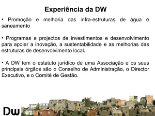Experiência da DW 
• Promoção e melhoria das infra-estruturas de água e 
saneamento 
• Programas e projectos de investimentos e desenvolvimento 
para apoiar a inovação, a sustentabilidade e as melhorias das 
estruturas de desenvolvimento local. 
• A DW tem o estatuto jurídico de uma Associação e os seus 
principais órgãos são o Conselho de Administração, o Director 
Executivo, e o Comité de Gestão. 
 