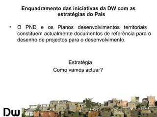 Enquadramento das iniciativas da DW com as 
estratégias do País 
• O PND e os Planos desenvolvimentos territoriais 
constituem actualmente documentos de referência para o 
desenho de projectos para o desenvolvimento. 
Estratégia 
Como vamos actuar? 
 