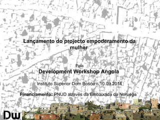 Lançamento do projecto empoderamento da 
mulher 
Pela 
Development Workshop Angola 
Instituto Superior Dom Bosco – 10.09.2014 
Financiamento: PNUD através da Embaixada da Noruega 
 