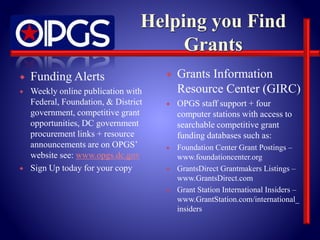  Funding Alerts 
 Weekly online publication with 
Federal, Foundation, & District 
government, competitive grant 
opportunities, DC government 
procurement links + resource 
announcements are on OPGS’ 
website see: www.opgs.dc.gov 
 Sign Up today for your copy 
 Grants Information 
Resource Center (GIRC) 
 OPGS staff support + four 
computer stations with access to 
searchable competitive grant 
funding databases such as: 
 Foundation Center Grant Postings – 
www.foundationcenter.org 
 GrantsDirect Grantmakers Listings – 
www.GrantsDirect.com 
 Grant Station International Insiders – 
www.GrantStation.com/international_ 
insiders 
 