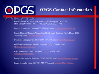 OPGS Contact Information 
Office Address: 441 4th St. NW, Suite 707N Washington , DC 20001 
Main Office Number: (202) 727-8900; FAX (202) 727-1652 
Director, Lafayette A. Barnes (202) 727-8901, email: Lafayette.Barnes@dc.gov 
Deputy Director/Manager, Nonprofit and Faith based Relations: Pat G. Henry (202) 
727-0946, email: Pat.Henry@dc.gov 
Donations Manager, Marcel Guy (202) 727-7996, email: Marcel.Guy@dc.gov 
Collaboration Manager, Michael Benjamin (202) 727-4940, email: 
Michael.Benjamin@dc.gov 
GIRC Coordinator: John Duckworth (202) 727-7998, email: 
John.Duckworth@dc.gov 
Receptionist, Novella Simmons, (202-727-8900), email Novella.Simmons@dc.gov 
Intern: Javaughn Mark, (202) 727-727-7996, email: Javaughn.Marks@dc.gov 
