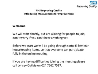 Introducing Measurement for Improvement 
Welcome! 
NHS Improving Quality 
We will start shortly, but are waiting for people to join, 
don’t worry if you can’t hear anything yet. 
Before we start we will be going through some E-Seminar 
housekeeping items, so that everyone can participate 
fully in the online meeting 
If you are having difficulties joining the meeting please 
call Lynsey Ogilvie on 024 7662 7527. 
 