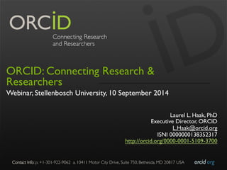 Contact Info: p. +1-301-922-9062 a. 10411 Motor City Drive, Suite 750, Bethesda, MD 20817 USA 
orcid.org 
ORCID: Connecting Research & 
Researchers 
Webinar, Stellenbosch University, 10 September 2014 
Laurel L. Haak, PhD 
Executive Director, ORCID 
L.Haak@orcid.org 
ISNI 0000000138352317 
http://orcid.org/0000-0001-5109-3700 
 