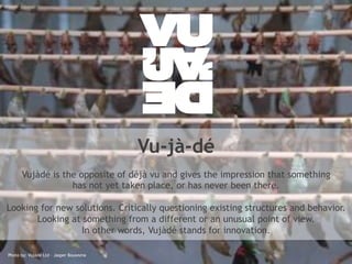 Vu-jà-dé 
Vujàdé is the opposite of déjà vu and gives the impression that something 
has not yet taken place, or has never been there. 
Looking for new solutions. Critically questioning existing structures and behavior. 
Looking at something from a different or an unusual point of view. 
In other words, Vujàdé stands for innovation. 
© Photo Vujàdé by: Ltd. Vujàdé – Supporting Ltd – Jasper Forward Bouwsma 
Thinking 3 
 