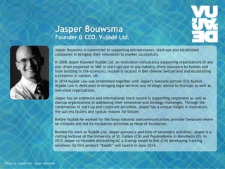 Jasper Bouwsma 
Founder & CEO, Vujàdé Ltd. 
Jasper Bouwsma is committed to supporting entrepreneurs, start-ups and established 
companies in bringing their innovation to market successfully. 
In 2008 Jasper founded Vujàdé Ltd. an innovation consultancy supporting organizations of any 
size (from corporate to SME to start-up) and in any industry (from insurance to fashion and 
from building to life-sciences). Vujàdé is located in Biel/Bienne Switzerland and establishing 
a presence in London, UK. 
In 2014 Vujàdé Law was established together with Jasper’s business partner Eric Kuenzi. 
Vujàdé Law is dedicated to bringing legal services and strategic advice to Startups as well as 
mid-sized organizations. 
Jasper has an extensive and international track record in supporting corporates as well as 
startup organizations in addressing their innovation and strategy challenges. Through the 
combination of start-up and corporate activities, Jasper has a unique insight in innovation, 
the success factors and typical reasons for failure. 
Before Vujàdé he worked for the Swiss national telecommunications provider Swisscom where 
he initiated and led its incubation activities as Head of Incubation. 
Besides his work at Vujàdé Ltd, Jasper pursues a portfolio of secondary activities. Jasper is a 
visiting lecturer at the University of St. Gallen (CH) and PopAkademie in Mannheim (D). In 
2013 Jasper co-founded attrackting AG a Startup based in Biel (CH) developing tracking 
solutions; its first product “Kaddz” will launch in June 2014. 
© Vujàdé Ltd. – Supporting Forward Thinking 
Photo by: Vujàdé Ltd – Jasper Bouwsma 
 
