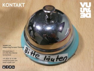 Vujàdé Ltd. 
Supporting Forward Thinking 
Elfenaustrasse 3 
CH-2502 Biel/Bienne 
Switzerland 
+41 (0)32 32 32 300 
contact@vujade.com 
www.vujade.com 
© Vujàdé Ltd. – Supporting Forward Thinking 
Photo by: Vujàdé Ltd – Jasper Bouwsma 
KONTAKT 
