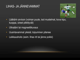 LIHAS- JA JÄNNEVAMMAT 
• Lääkärin arvioon (voiman puute, isot mustelmat, kova kipu, 
kuoppa, oireet pitkittyvät) 
• Ultraääni tai magneettikuvaus 
• Uusintavammat yleisiä; toipuminen pitenee 
• Leikkaushoito (esim. lihas irti tai jänne poikki) 
 
