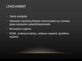 LIHASVAMMAT 
• Yleisiä urheilijoilla 
• Takareiden (hamstring lihakset) vammat yleisin syy monessa 
lajissa poissaoloon peleistä/harjoituksista 
• Monenlaisia ongelmia 
• DOMS, venähdys/revähdys, osittainen repeämä, täydellinen 
repeämä 
 