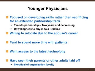 Focused on developing skills rather than sacrificing for an extended partnership track 
•Time-to-partnership – Two years and decreasing 
•Unwillingness to buy-in to a Practice Willing to relocate due to the spouse’s career 
Tend to spend more time with patients 
Want access to the latest technology 
Have seen their parents or other adults laid off 
•Skeptical of organization loyalty 
Younger Physicians 
11  